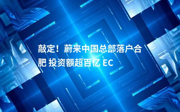 敲定！蔚来中国总部落户合肥 投资额超百亿 EC